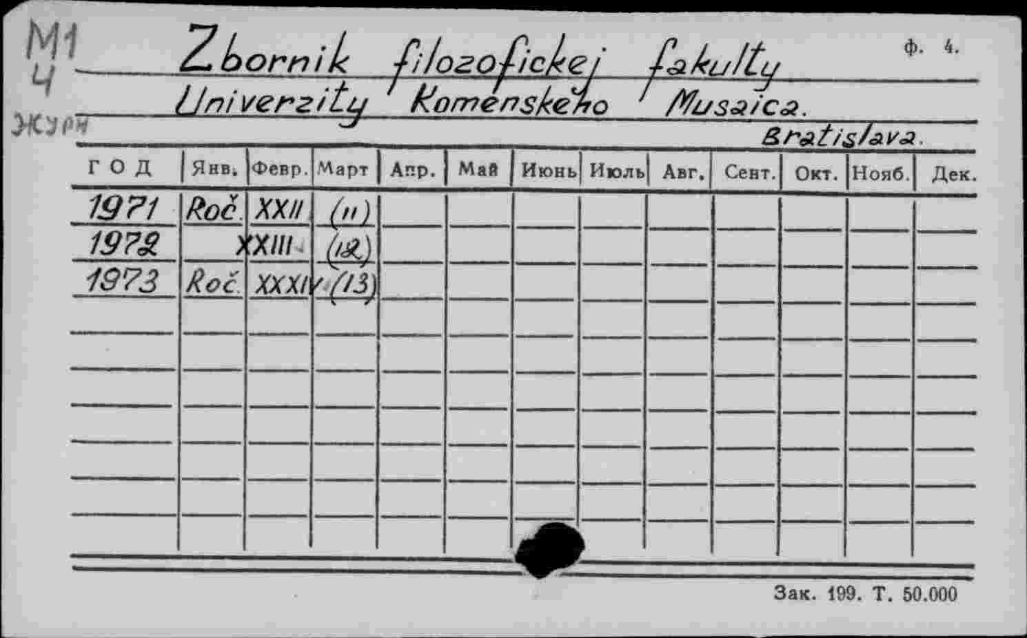 ﻿N1
ф. 4.

4- born/k filozoficl«zi
]Jni verzitu Komenskeho / /tfusaica.
Z> ’
год	Янв.	Февр.	Март	Апр.	Май	Июнь| Июль		Авг.	Сент.	Окт.	Нояб.	Дек.
19 71	Roc	XX//	-М									
197S.	J	’ХНІ										
1973	Roc	XXX/	'(,3)									
												
												
												
												
												
												
												
Зак. 199. T. 50.000